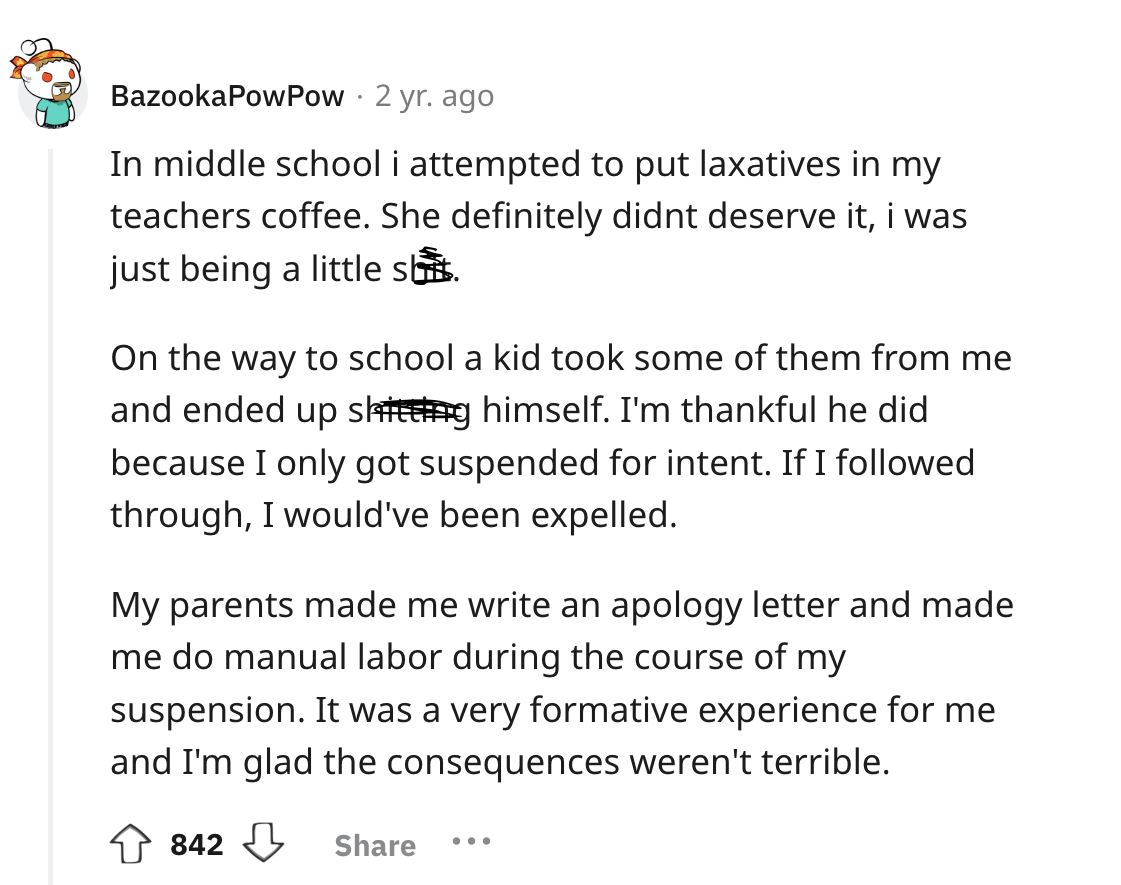 screenshot - Bazooka Pow Pow 2 yr. ago In middle school i attempted to put laxatives in my teachers coffee. She definitely didnt deserve it, i was just being a little shit. On the way to school a kid took some of them from me and ended up shitting himself